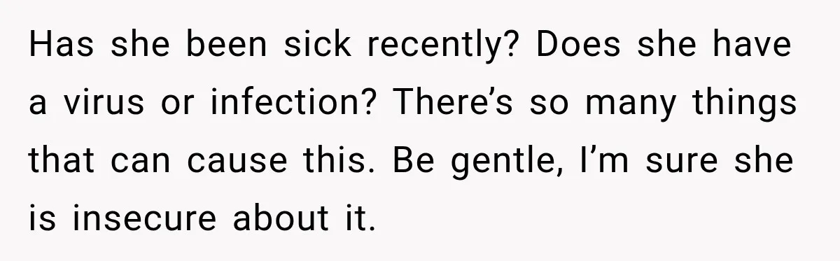 Man Notices His Girlfriend Suddenly Smells Different After Five Years and Starts Worrying It Could Be Medical Has she been sick recently? Does she have a virus or infection? There’s so many things that can cause this. Be gentle, I’m sure she is insecure about it.