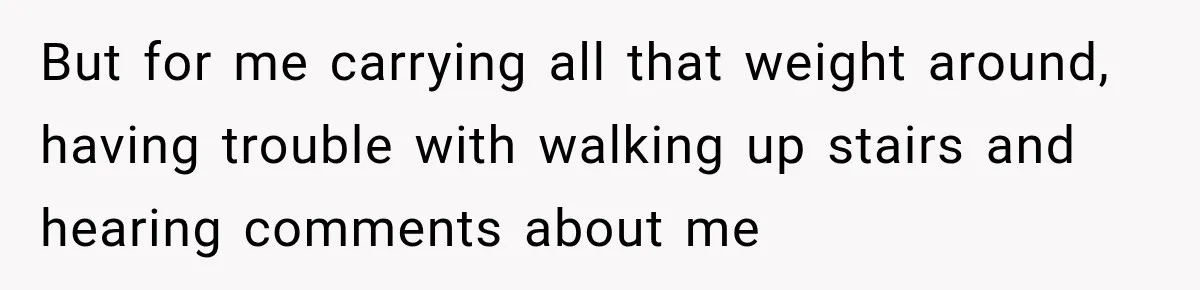 But for me carrying all that weight around, having trouble with walking up stairs and hearing comments about me