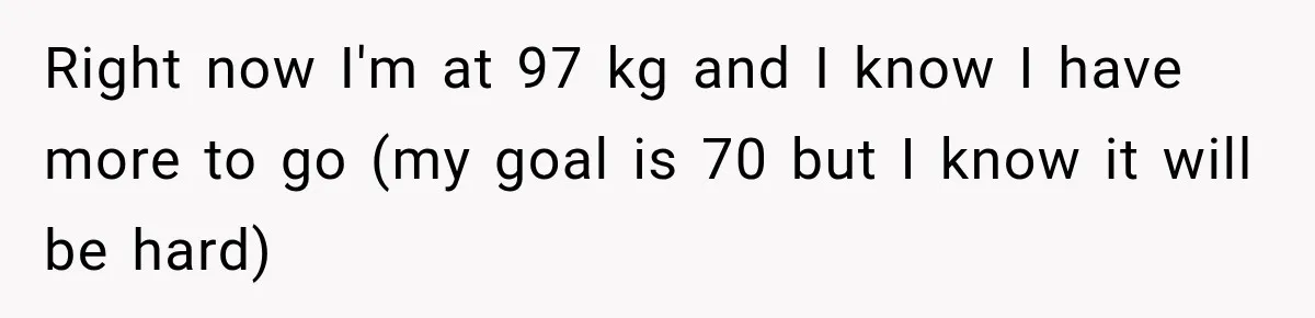 Right now I'm at 97 kg and I know I have more to go (my goal is 70 but I know it will be hard)