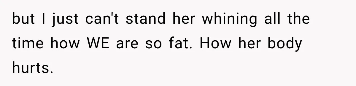 but I just can't stand her whining all the time how WE are so fat. How her body hurts.