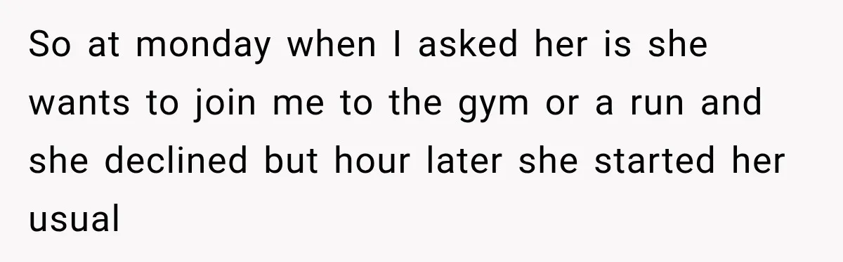 So at monday when I asked her is she wants to join me to the gym or a run and she declined but hour later she started her usual