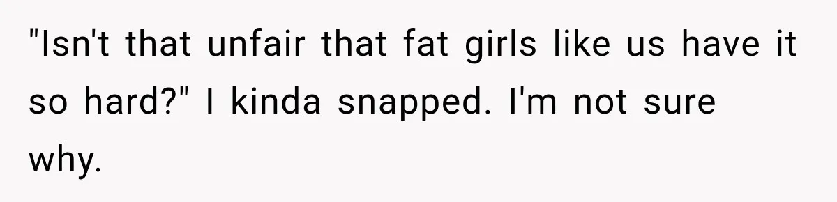 "Isn't that unfair that fat girls like us have it so hard?" I kinda snapped. I'm not sure why.