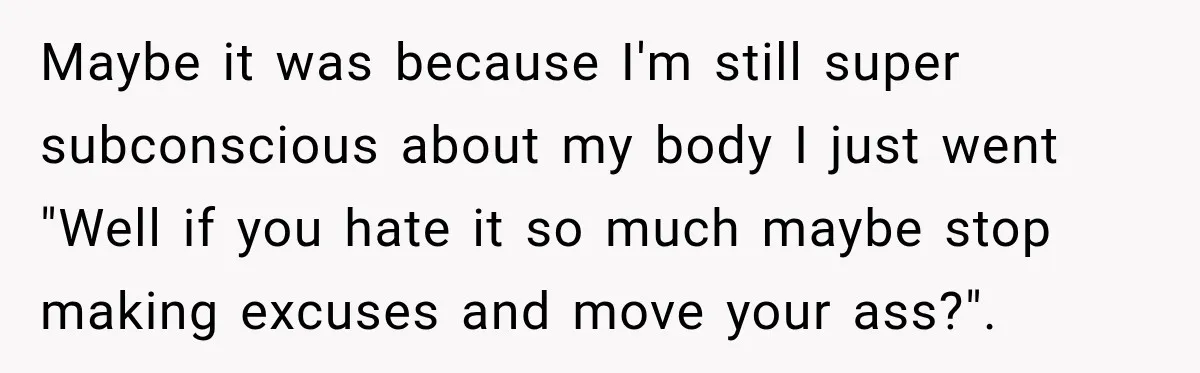 Maybe it was because I'm still super subconscious about my body I just went "Well if you hate it so much maybe stop making excuses and move your ass?".