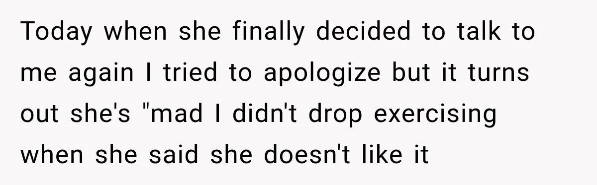 Today when she finally decided to talk to me again I tried to apologize but it turns out she's "mad I didn't drop exercising when she said she doesn't like...