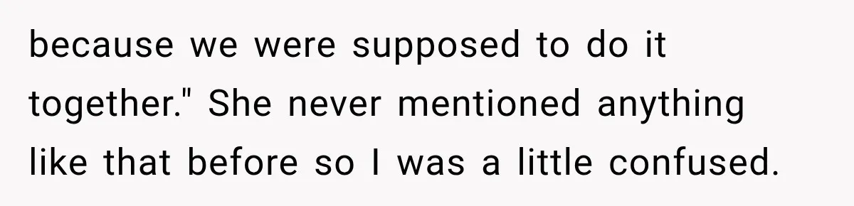 because we were supposed to do it together." She never mentioned anything like that before so I was a little confused.