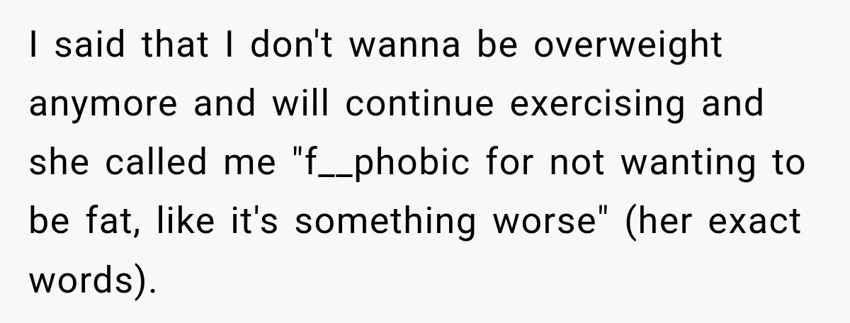 I said that I don't wanna be overweight anymore and will continue exercising and she called me "f__phobic for not wanting to be fat, like it's something worse" (her exact...