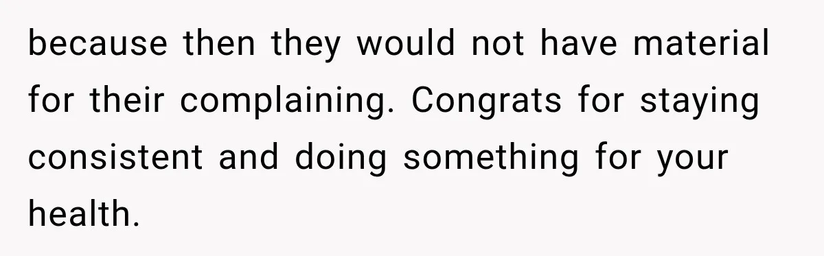 because then they would not have material for their complaining. Congrats for staying consistent and doing something for your health.