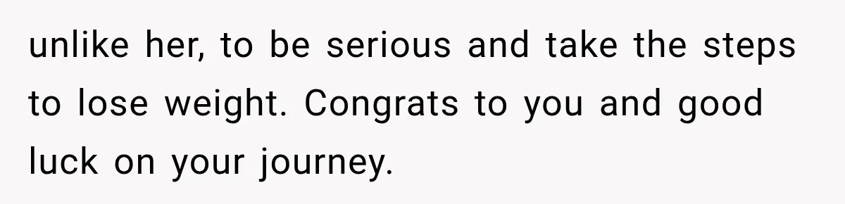 unlike her, to be serious and take the steps to lose weight. Congrats to you and good luck on your journey.