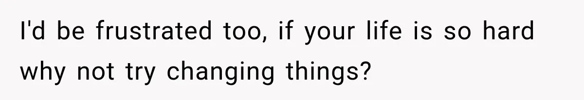 I'd be frustrated too, if your life is so hard why not try changing things?