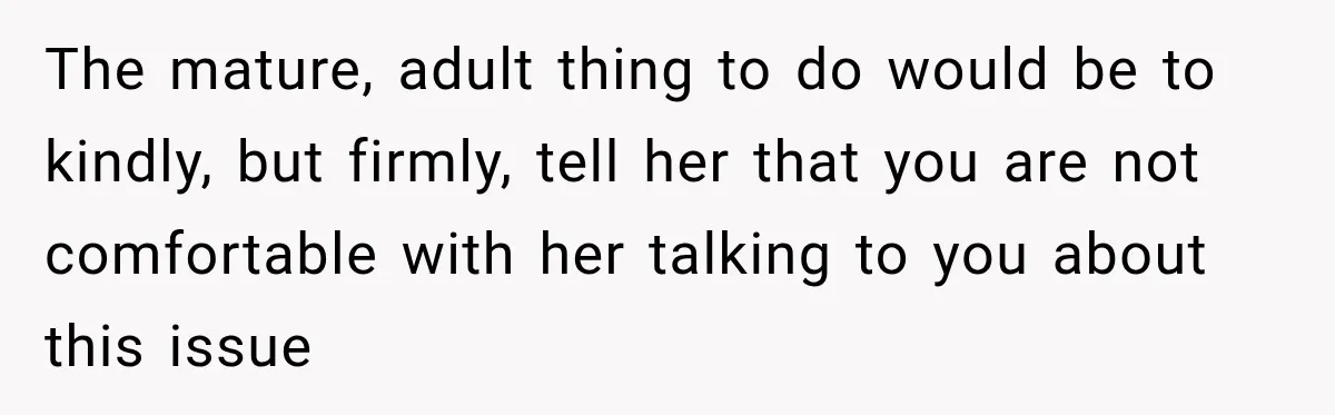 The mature, adult thing to do would be to kindly, but firmly, tell her that you are not comfortable with her talking to you about this issue