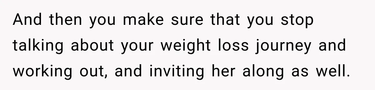 And then you make sure that you stop talking about your weight loss journey and working out, and inviting her along as well.