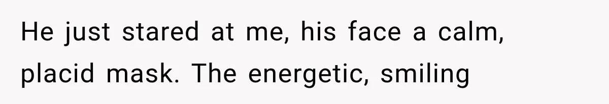 Man Thinks His Retired Dad Is Acting Younger Then Finds His Real Father Buried in the Basement He just stared at me, his face a calm, placid mask. The energetic, smiling