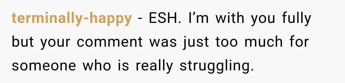 terminally-happy − ESH. I’m with you fully but your comment was just too much for someone who is really struggling.