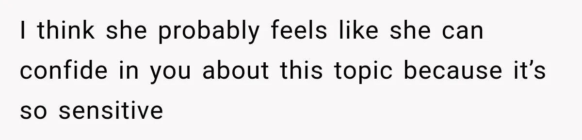 I think she probably feels like she can confide in you about this topic because it’s so sensitive