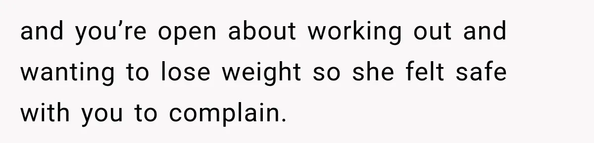 and you’re open about working out and wanting to lose weight so she felt safe with you to complain.
