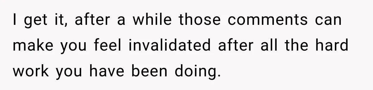 I get it, after a while those comments can make you feel invalidated after all the hard work you have been doing.