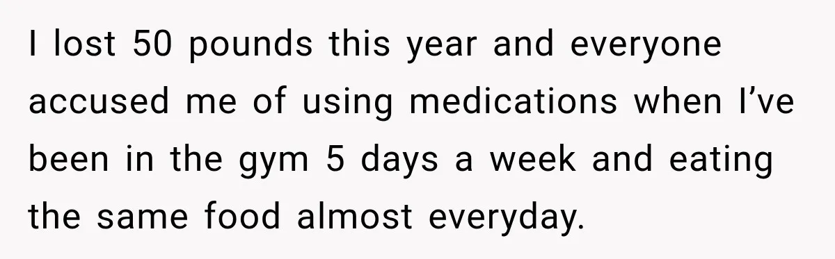 I lost 50 pounds this year and everyone accused me of using medications when I’ve been in the gym 5 days a week and eating the same food almost everyday.