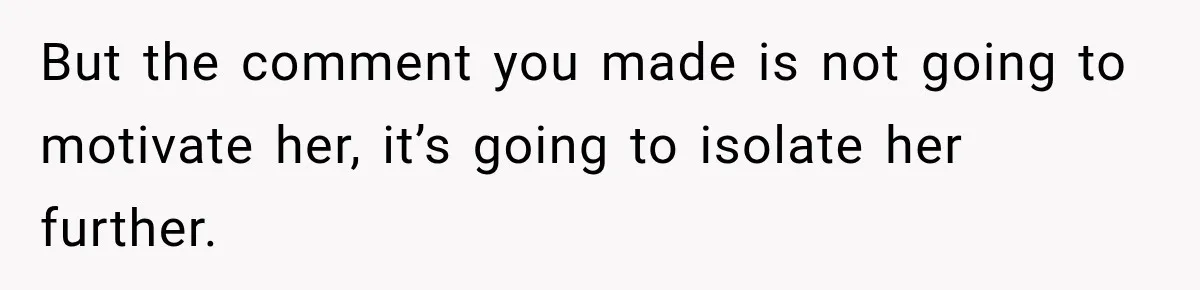 But the comment you made is not going to motivate her, it’s going to isolate her further.