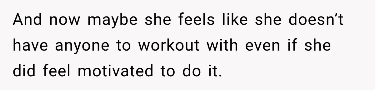 And now maybe she feels like she doesn’t have anyone to workout with even if she did feel motivated to do it.