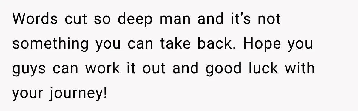 Words cut so deep man and it’s not something you can take back. Hope you guys can work it out and good luck with your journey!