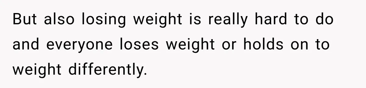 But also losing weight is really hard to do and everyone loses weight or holds on to weight differently.