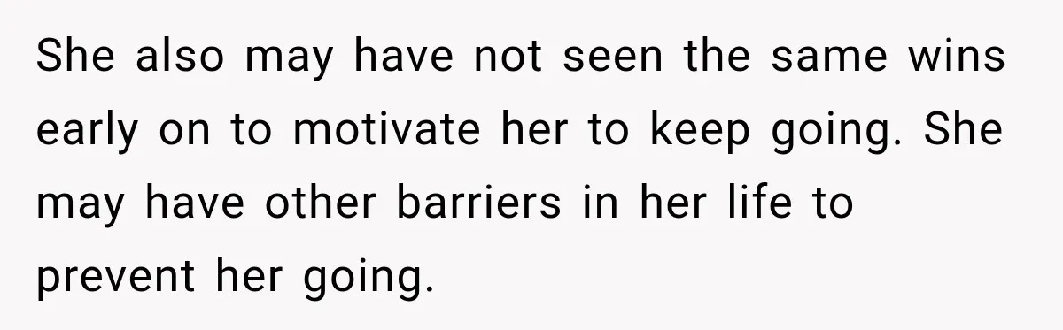 She also may have not seen the same wins early on to motivate her to keep going. She may have other barriers in her life to prevent her going.