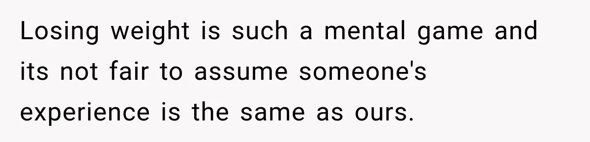Losing weight is such a mental game and its not fair to assume someone's experience is the same as ours.