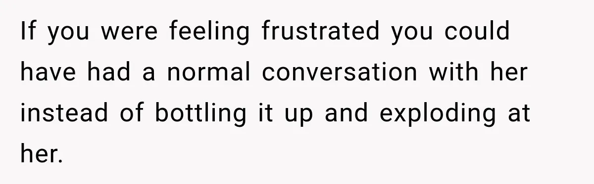 If you were feeling frustrated you could have had a normal conversation with her instead of bottling it up and exploding at her.