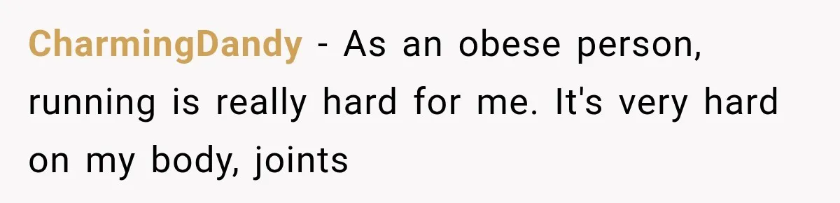 CharmingDandy − As an obese person, running is really hard for me. It's very hard on my body, joints