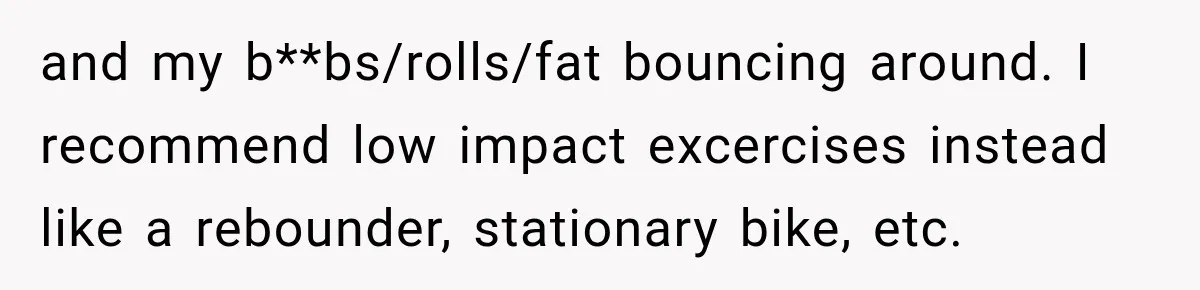 and my b**bs/rolls/fat bouncing around. I recommend low impact excercises instead like a rebounder, stationary bike, etc.