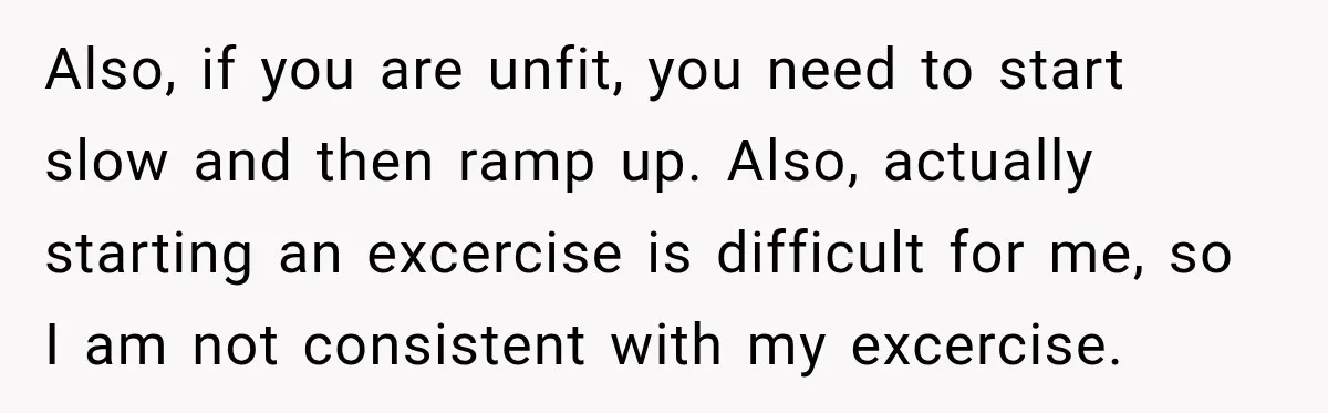 Also, if you are unfit, you need to start slow and then ramp up. Also, actually starting an excercise is difficult for me, so I am not consistent with my...