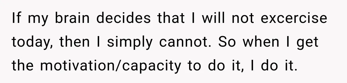 If my brain decides that I will not excercise today, then I simply cannot. So when I get the motivation/capacity to do it, I do it.