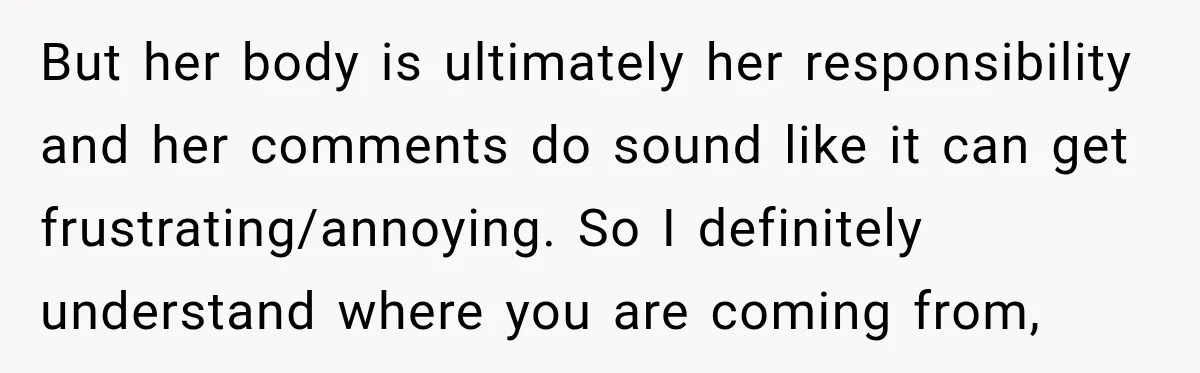 But her body is ultimately her responsibility and her comments do sound like it can get frustrating/annoying. So I definitely understand where you are coming from,