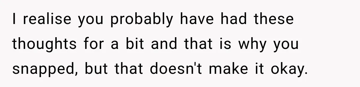I realise you probably have had these thoughts for a bit and that is why you snapped, but that doesn't make it okay.