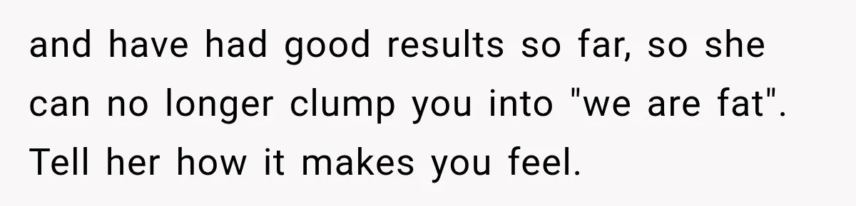 and have had good results so far, so she can no longer clump you into "we are fat". Tell her how it makes you feel.