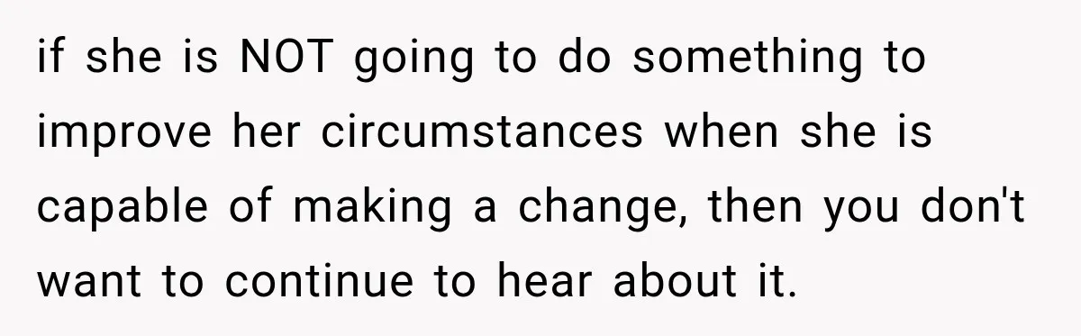 if she is NOT going to do something to improve her circumstances when she is capable of making a change, then you don't want to continue to hear about it.