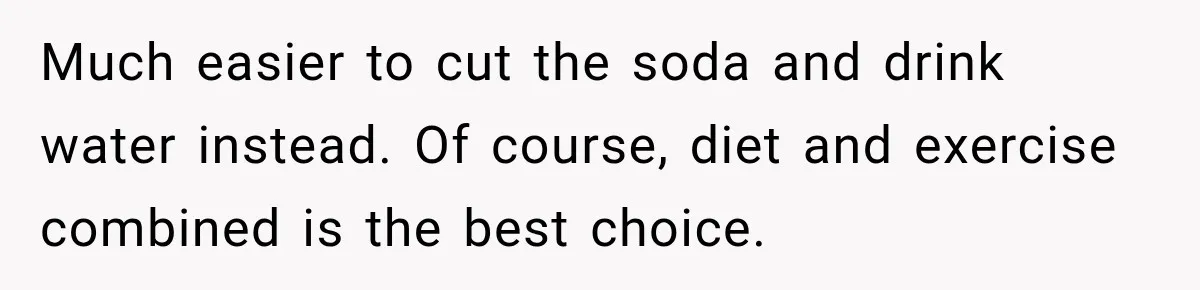 Much easier to cut the soda and drink water instead. Of course, diet and exercise combined is the best choice.