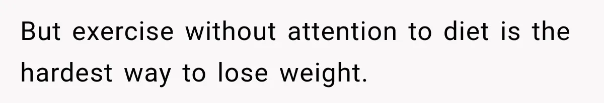 But exercise without attention to diet is the hardest way to lose weight.