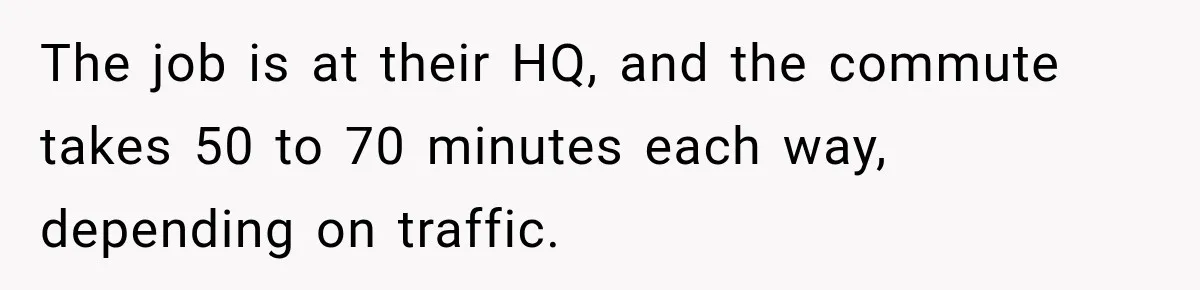 The job is at their HQ, and the commute takes 50 to 70 minutes each way, depending on traffic.