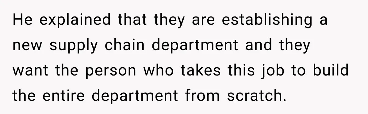 He explained that they are establishing a new supply chain department and they want the person who takes this job to build the entire department from scratch.
