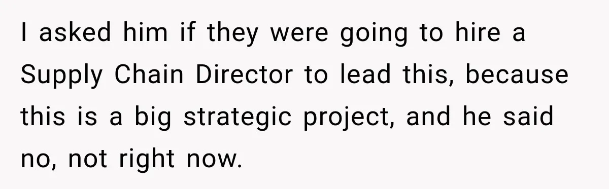 I asked him if they were going to hire a Supply Chain Director to lead this, because this is a big strategic project, and he said no, not right now.