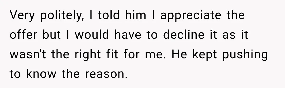 Very politely, I told him I appreciate the offer but I would have to decline it as it wasn't the right fit for me. He kept pushing to know the...