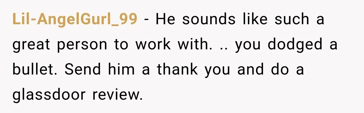 Lil-AngelGurl_99 − He sounds like such a great person to work with. .. you dodged a bullet. Send him a thank you and do a glassdoor review.