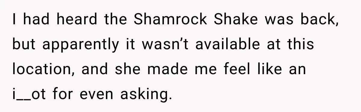 I had heard the Shamrock Shake was back, but apparently it wasn’t available at this location, and she made me feel like an i__ot for even asking.