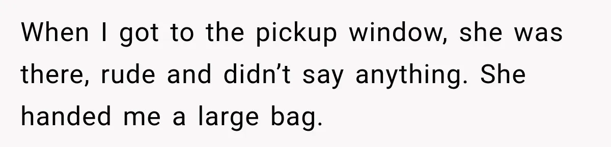 When I got to the pickup window, she was there, rude and didn’t say anything. She handed me a large bag.