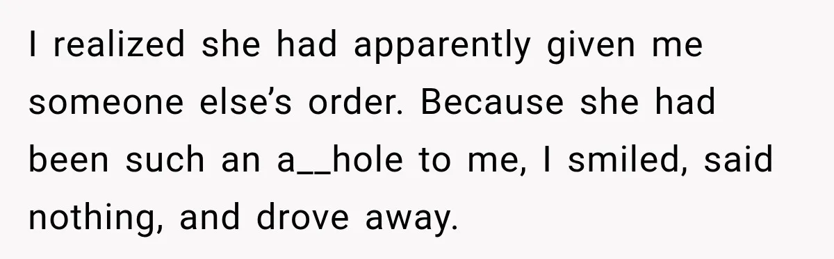 I realized she had apparently given me someone else’s order. Because she had been such an a__hole to me, I smiled, said nothing, and drove away.