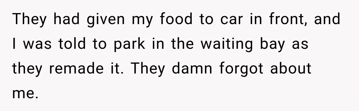 They had given my food to car in front, and I was told to park in the waiting bay as they remade it. They damn forgot about me.