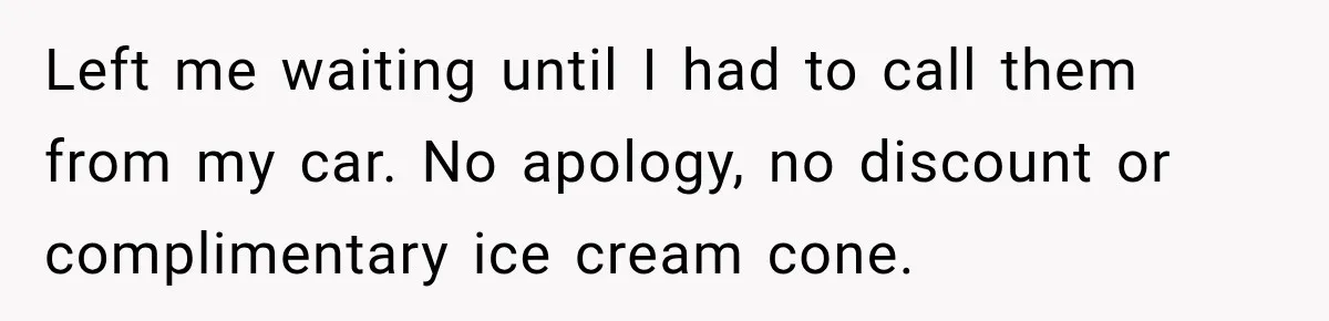 Left me waiting until I had to call them from my car. No apology, no discount or complimentary ice cream cone.