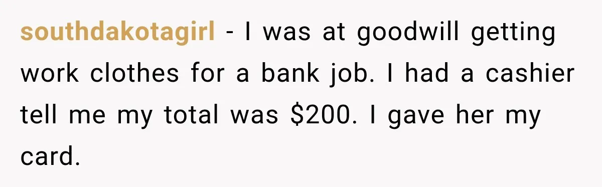 southdakotagirl − I was at goodwill getting work clothes for a bank job. I had a cashier tell me my total was $200. I gave her my card.