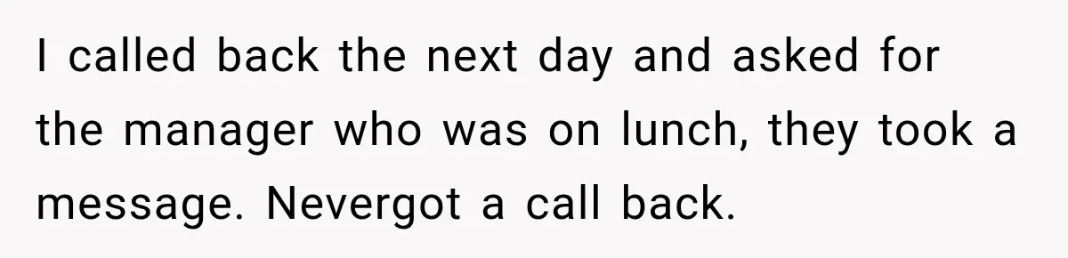 I called back the next day and asked for the manager who was on lunch, they took a message. Nevergot a call back.